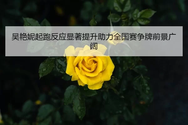 吴艳妮起跑反应显著提升助力全国赛争牌前景广阔