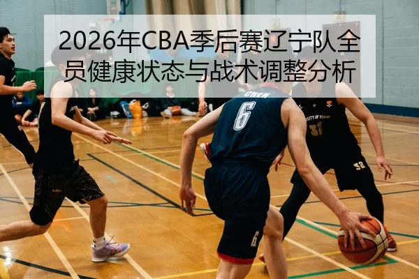 2026年CBA季后赛辽宁队全员健康状态与战术调整分析