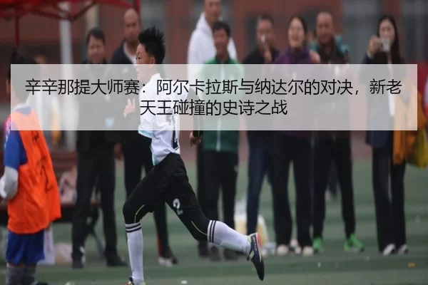 辛辛那提大师赛：阿尔卡拉斯与纳达尔的对决，新老天王碰撞的史诗之战