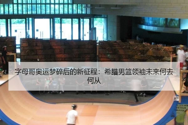 字母哥奥运梦碎后的新征程：希腊男篮领袖未来何去何从