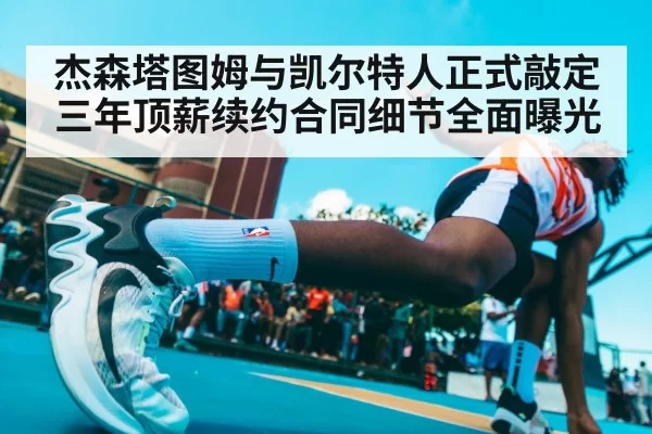 杰森塔图姆与凯尔特人正式敲定三年顶薪续约合同细节全面曝光