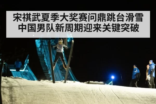 宋祺武夏季大奖赛问鼎跳台滑雪 中国男队新周期迎来关键突破
